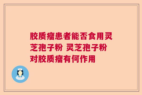 胶质瘤患者能否食用灵芝孢子粉 灵芝孢子粉对胶质瘤有何作用 胶质瘤患者能否食用灵芝孢子粉 灵芝孢子粉对胶质瘤有何作用