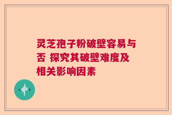灵芝孢子粉破壁容易与否 探究其破壁难度及相关影响因素 灵芝孢子粉破壁容易与否 探究其破壁难度及相关影响因素
