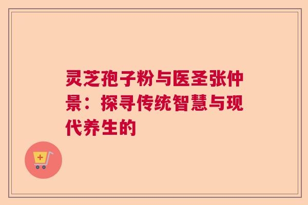 灵芝孢子粉与医圣张仲景:探寻传统智慧与现代养生的 灵芝孢子粉与医圣张仲景:探寻传统智慧与现代养生的