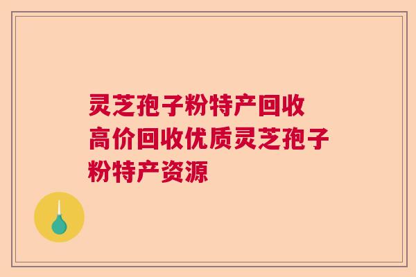 灵芝孢子粉特产回收 高价回收优质灵芝孢子粉特产资源 灵芝孢子粉特产回收 高价回收优质灵芝孢子粉特产资源