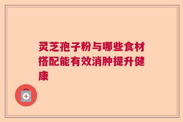 灵芝孢子粉与哪些食材搭配能有效消肿提升健康 灵芝孢子粉与哪些食材搭配能有效消肿提升健康