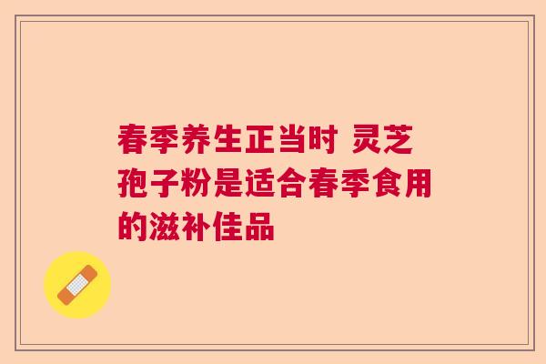 春季养生正当时 灵芝孢子粉是适合春季食用的滋补佳品 春季养生正当时 灵芝孢子粉是适合春季食用的滋补佳品
