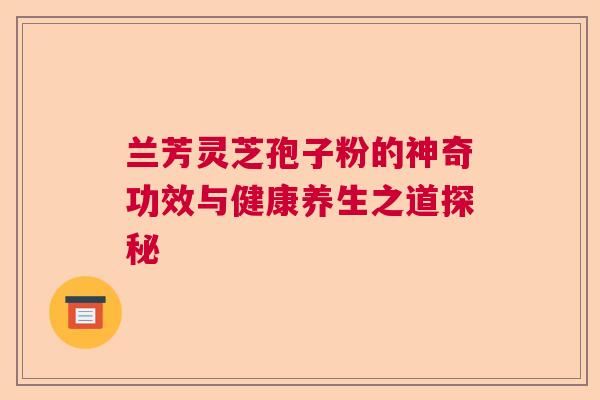兰芳灵芝孢子粉的神奇功效与健康养生之道探秘 兰芳灵芝孢子粉的神奇功效与健康养生之道探秘