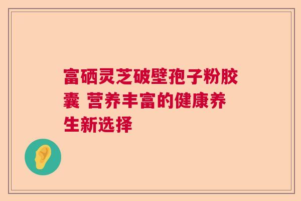 富硒灵芝破壁孢子粉胶囊 营养丰富的健康养生新选择 富硒灵芝破壁孢子粉胶囊 营养丰富的健康养生新选择
