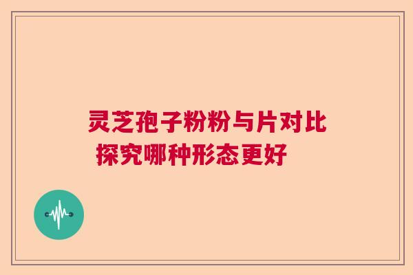 灵芝孢子粉粉与片对比 探究哪种形态更好 灵芝孢子粉粉与片对比 探究哪种形态更好