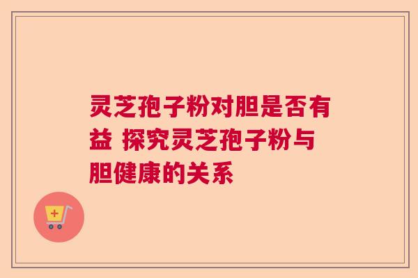 灵芝孢子粉对胆是否有益 探究灵芝孢子粉与胆健康的关系 灵芝孢子粉对胆是否有益 探究灵芝孢子粉与胆健康的关系