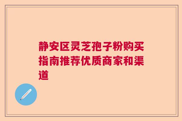 静安区灵芝孢子粉购买指南推荐优质商家和渠道 静安区灵芝孢子粉购买指南推荐优质商家和渠道