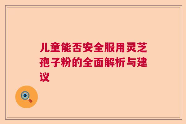 儿童能否安全服用灵芝孢子粉的全面解析与建议 儿童能否安全服用灵芝孢子粉的全面解析与建议
