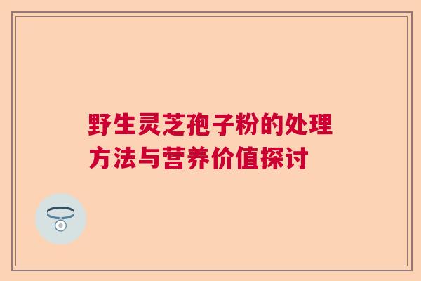野生灵芝孢子粉的处理方法与营养价值探讨 野生灵芝孢子粉的处理方法与营养价值探讨