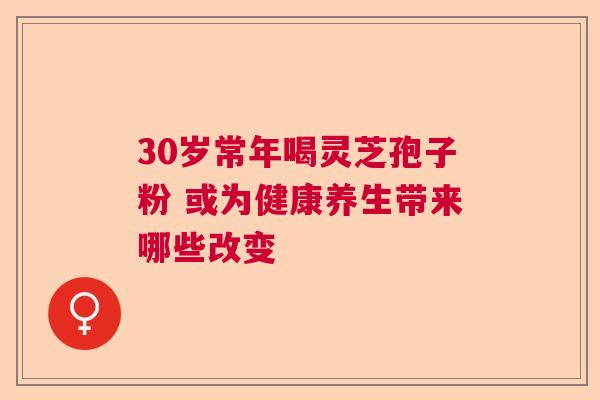30岁常年喝灵芝孢子粉 或为健康养生带来哪些改变 30岁常年喝灵芝孢子粉 或为健康养生带来哪些改变