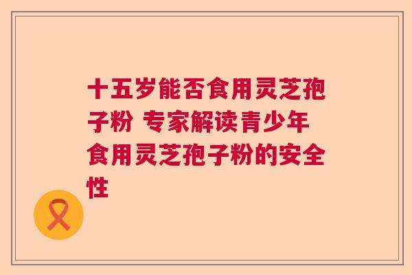 十五岁能否食用灵芝孢子粉 专家解读青少年食用灵芝孢子粉的安全性 十五岁能否食用灵芝孢子粉 专家解读青少年食用灵芝孢子粉的安全性