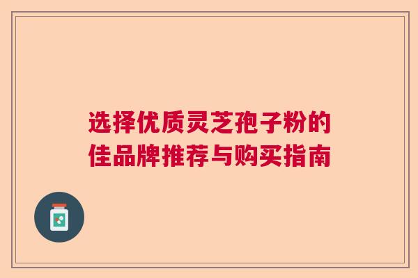 选择优质灵芝孢子粉的佳品牌推荐与购买指南 选择优质灵芝孢子粉的佳品牌推荐与购买指南