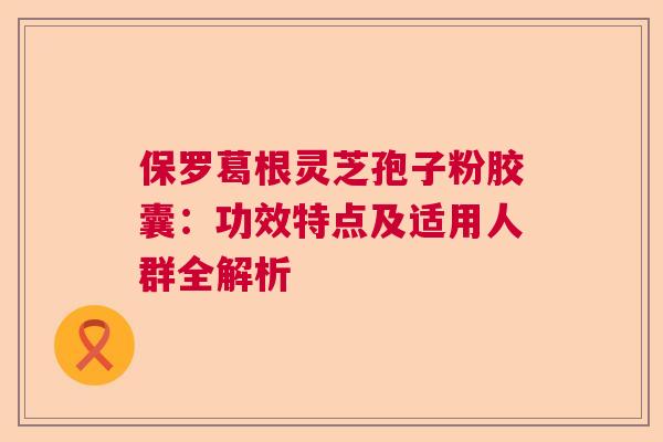 保罗葛根灵芝孢子粉胶囊:功效特点及适用人群全解析 保罗葛根灵芝孢子粉胶囊:功效特点及适用人群全解析