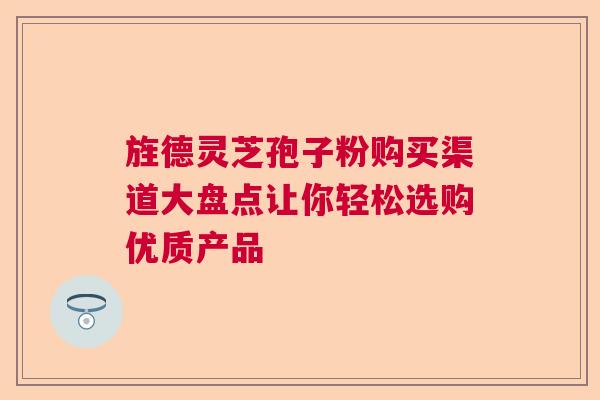 旌德灵芝孢子粉购买渠道大盘点让你轻松选购优质产品 旌德灵芝孢子粉购买渠道大盘点让你轻松选购优质产品