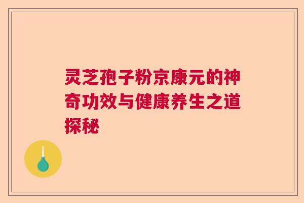 灵芝孢子粉京康元的神奇功效与健康养生之道探秘 灵芝孢子粉京康元的神奇功效与健康养生之道探秘