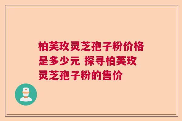 柏芙玫灵芝孢子粉价格是多少元 探寻柏芙玫灵芝孢子粉的售价 柏芙玫灵芝孢子粉价格是多少元 探寻柏芙玫灵芝孢子粉的售价