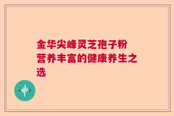 金华尖峰灵芝孢子粉 营养丰富的健康养生之选 金华尖峰灵芝孢子粉 营养丰富的健康养生之选