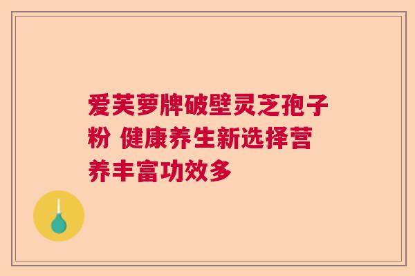 爱芙萝牌破壁灵芝孢子粉 健康养生新选择营养丰富功效多 爱芙萝牌破壁灵芝孢子粉 健康养生新选择营养丰富功效多