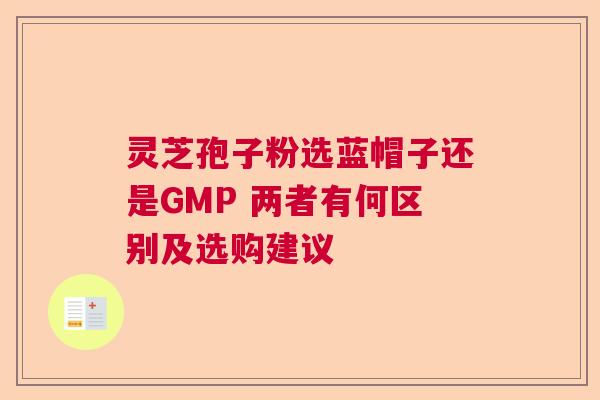灵芝孢子粉选蓝帽子还是GMP 两者有何区别及选购建议 灵芝孢子粉选蓝帽子还是GMP 两者有何区别及选购建议
