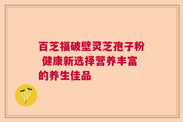 百芝福破壁灵芝孢子粉 健康新选择营养丰富的养生佳品 百芝福破壁灵芝孢子粉 健康新选择营养丰富的养生佳品