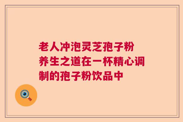 老人冲泡灵芝孢子粉 养生之道在一杯精心调制的孢子粉饮品中 老人冲泡灵芝孢子粉 养生之道在一杯精心调制的孢子粉饮品中