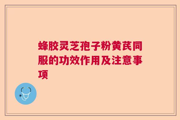 蜂胶灵芝孢子粉黄芪同服的功效作用及注意事项 蜂胶灵芝孢子粉黄芪同服的功效作用及注意事项