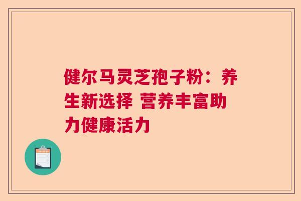 健尔马灵芝孢子粉:养生新选择 营养丰富助力健康活力 健尔马灵芝孢子粉:养生新选择 营养丰富助力健康活力