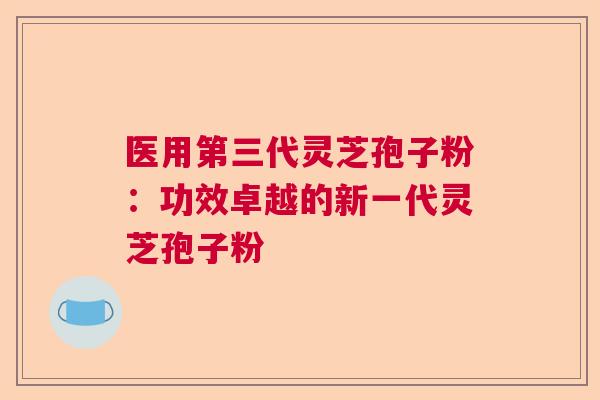医用第三代灵芝孢子粉:功效卓越的新一代灵芝孢子粉 医用第三代灵芝孢子粉:功效卓越的新一代灵芝孢子粉