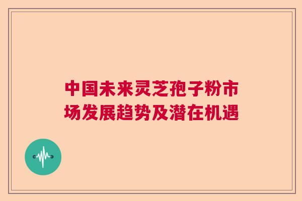 中国未来灵芝孢子粉市场发展趋势及潜在机遇 中国未来灵芝孢子粉市场发展趋势及潜在机遇