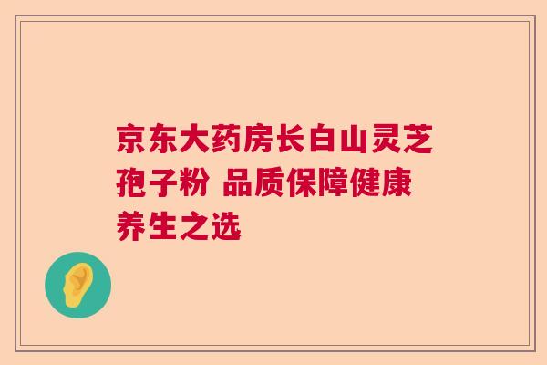 京东大药房长白山灵芝孢子粉 品质保障健康养生之选 京东大药房长白山灵芝孢子粉 品质保障健康养生之选