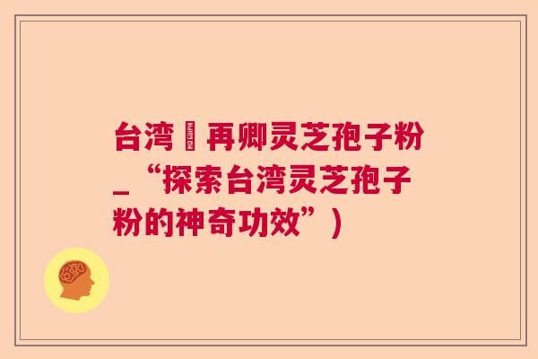 台湾哖再卿灵芝孢子粉_“探索台湾灵芝孢子粉的神奇功效”) 台湾哖再卿灵芝孢子粉_“探索台湾灵芝孢子粉的神奇功效”)