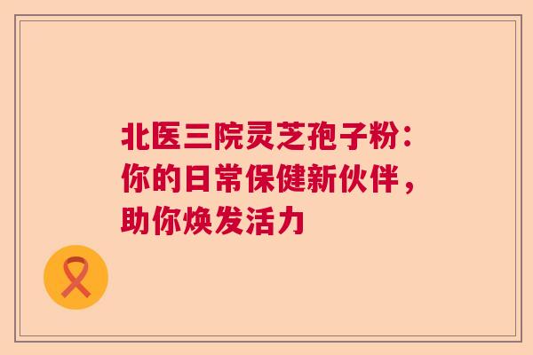 北医三院灵芝孢子粉:你的日常保健新伙伴,助你焕发活力 北医三院灵芝孢子粉:你的日常保健新伙伴,助你焕发活力