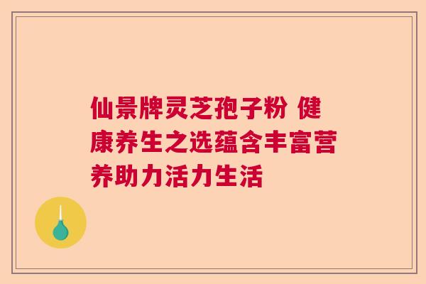 仙景牌灵芝孢子粉 健康养生之选蕴含丰富营养助力活力生活 仙景牌灵芝孢子粉 健康养生之选蕴含丰富营养助力活力生活