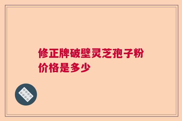 修正牌破壁灵芝孢子粉价格是多少 修正牌破壁灵芝孢子粉价格是多少