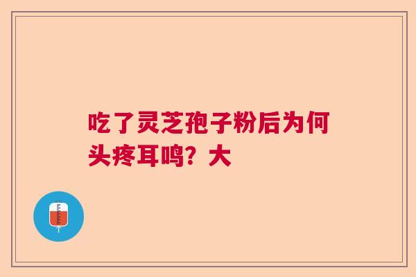 吃了灵芝孢子粉后为何头疼耳鸣?大 吃了灵芝孢子粉后为何头疼耳鸣?大
