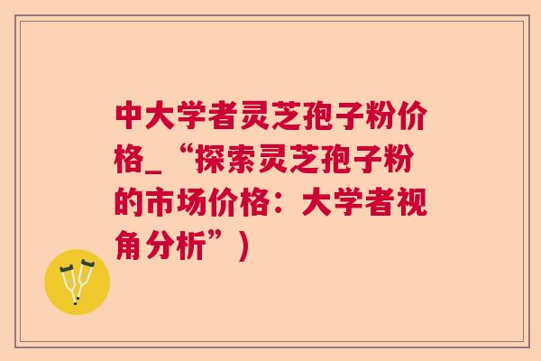 中大学者灵芝孢子粉价格_“探索灵芝孢子粉的市场价格:大学者视角分析”) 中大学者灵芝孢子粉价格_“探索灵芝孢子粉的市场价格:大学者视角分析”)