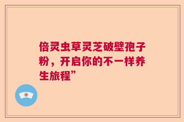 倍灵虫草灵芝破壁孢子粉,开启你的不一样养生旅程” 倍灵虫草灵芝破壁孢子粉,开启你的不一样养生旅程”