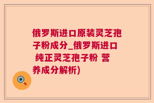 俄罗斯进口原装灵芝孢子粉成分_俄罗斯进口 纯正灵芝孢子粉 营养成分解析) 俄罗斯进口原装灵芝孢子粉成分_俄罗斯进口 纯正灵芝孢子粉 营养成分解析)