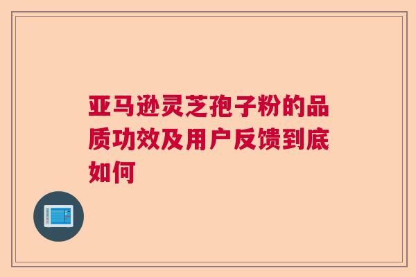 亚马逊灵芝孢子粉的品质功效及用户反馈到底如何 亚马逊灵芝孢子粉的品质功效及用户反馈到底如何
