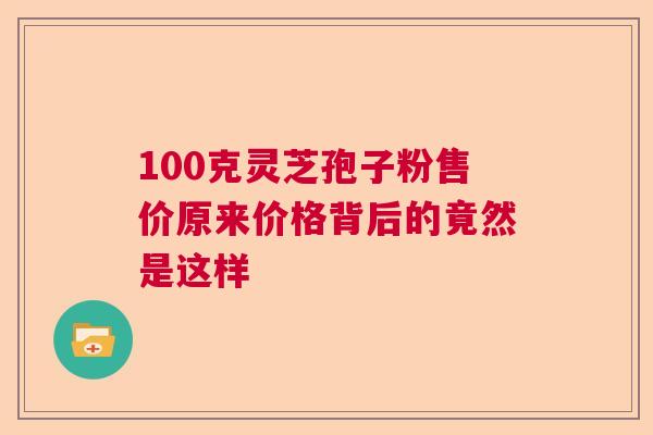 100克灵芝孢子粉售价原来价格背后的竟然是这样 100克灵芝孢子粉售价原来价格背后的竟然是这样