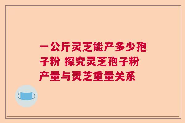 一公斤灵芝能产多少孢子粉 探究灵芝孢子粉产量与灵芝重量关系 一公斤灵芝能产多少孢子粉 探究灵芝孢子粉产量与灵芝重量关系