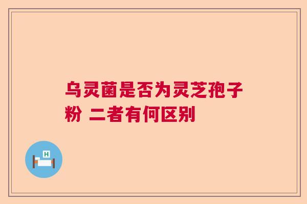 乌灵菌是否为灵芝孢子粉 二者有何区别 乌灵菌是否为灵芝孢子粉 二者有何区别