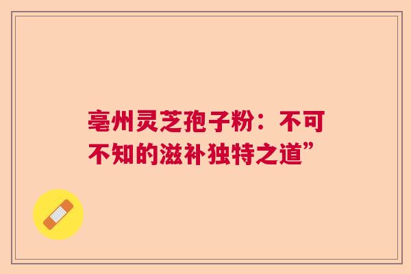 亳州灵芝孢子粉:不可不知的滋补独特之道” 亳州灵芝孢子粉:不可不知的滋补独特之道”