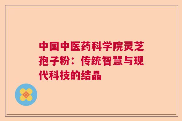中国中医药科学院灵芝孢子粉:传统智慧与现代科技的结晶 中国中医药科学院灵芝孢子粉:传统智慧与现代科技的结晶