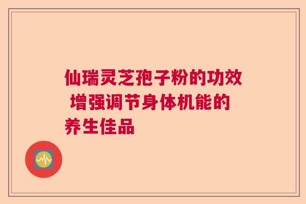 仙瑞灵芝孢子粉的功效 增强调节身体机能的养生佳品 仙瑞灵芝孢子粉的功效 增强调节身体机能的养生佳品