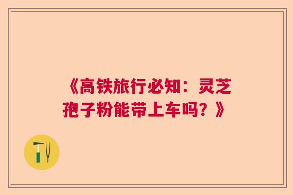 《高铁旅行必知:灵芝孢子粉能带上车吗?》 《高铁旅行必知:灵芝孢子粉能带上车吗?》
