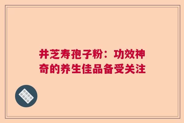 井芝寿孢子粉:功效神奇的养生佳品备受关注 井芝寿孢子粉:功效神奇的养生佳品备受关注