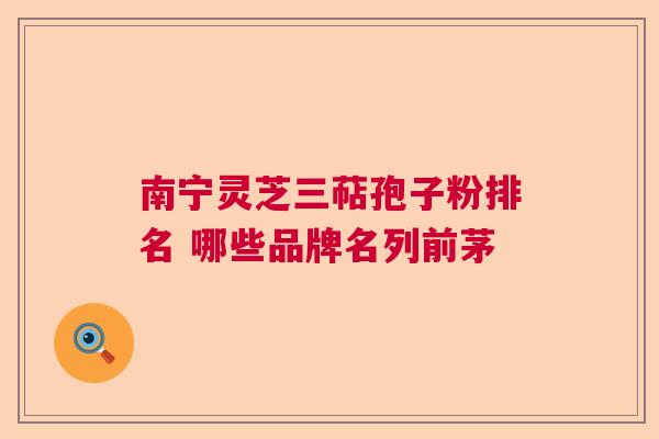 南宁灵芝三萜孢子粉排名 哪些品牌名列前茅 南宁灵芝三萜孢子粉排名 哪些品牌名列前茅