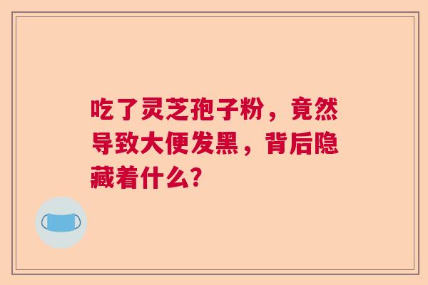 吃了灵芝孢子粉,竟然导致大便发黑,背后隐藏着什么? 吃了灵芝孢子粉,竟然导致大便发黑,背后隐藏着什么?