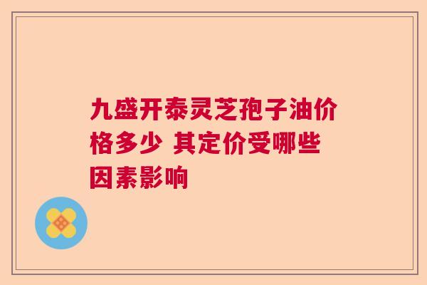 九盛开泰灵芝孢子油价格多少 其定价受哪些因素影响 九盛开泰灵芝孢子油价格多少 其定价受哪些因素影响